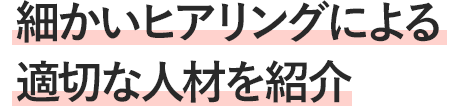 細かいヒアリングによる 適切な人材を紹介